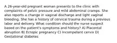 A 26-year-old pregnant woman presents to the clinic with complaints of pelvic pressure and mild abdominal cramps. She also reports a change in vaginal discharge and light vaginal bleeding. She has a history of cervical trauma during a previous labor and delivery. What condition should the nurse suspect based on the patient's symptoms and history? A) Placental abruption B) Ectopic pregnancy C) Incompetent cervix D) Gestational diabetes