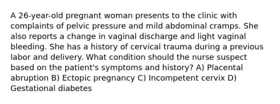 A 26-year-old pregnant woman presents to the clinic with complaints of pelvic pressure and mild abdominal cramps. She also reports a change in vaginal discharge and light vaginal bleeding. She has a history of cervical trauma during a previous labor and delivery. What condition should the nurse suspect based on the patient's symptoms and history? A) Placental abruption B) Ectopic pregnancy C) Incompetent cervix D) Gestational diabetes