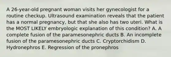 A 26-year-old pregnant woman visits her gynecologist for a routine checkup. Ultrasound examination reveals that the patient has a normal pregnancy, but that she also has two uteri. What is the MOST LIKELY embryologic explanation of this condition? A. A complete fusion of the paramesonephric ducts B. An incomplete fusion of the paramesonephric ducts C. Cryptorchidism D. Hydronephros E. Regression of the pronephros