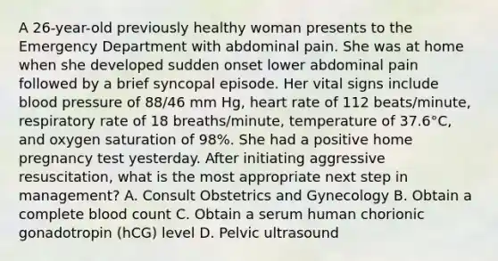 A 26-year-old previously healthy woman presents to the Emergency Department with abdominal pain. She was at home when she developed sudden onset lower abdominal pain followed by a brief syncopal episode. Her vital signs include blood pressure of 88/46 mm Hg, heart rate of 112 beats/minute, respiratory rate of 18 breaths/minute, temperature of 37.6°C, and oxygen saturation of 98%. She had a positive home pregnancy test yesterday. After initiating aggressive resuscitation, what is the most appropriate next step in management? A. Consult Obstetrics and Gynecology B. Obtain a complete blood count C. Obtain a serum human chorionic gonadotropin (hCG) level D. Pelvic ultrasound