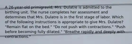 A 26-year-old primigravid, Mrs. Dulatre is admitted to the birthing unit. The nurse completes her assessment and determines that Mrs. Dulatre is in the first stage of labor. Which of the following instructions is appropriate to give Mrs. Dulatre? "Remain flat on the bed." "Do not push with contractions." "Push before becoming fully dilated." "Breathe rapidly and deeply with contractions."