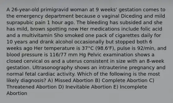 A 26-year-old primigravid woman at 9 weeks' gestation comes to the emergency department because o vaginal Diceding and mild suprapubic pain 1 hour ago. The bleeding has subsided and she has mild, brown spotting now Her medications include folic acid and a multivitamin Sho smoked one pack of cigarettes daily for 10 years and drank alcohol occasionally but stopped both 6 weeks ago Her temperature is 37°C (98.6'F), pulse is 92/min, and <a href='https://www.questionai.com/knowledge/kD0HacyPBr-blood-pressure' class='anchor-knowledge'>blood pressure</a> is 116/77 mm Hg Pelvic examination shows a closed cervical os and a uterus consistent in size with an 8-week gestation. Ultrasonography shows an intrauterine pregnancy and normal fetal cardiac activity. Which of the following is the most likely diagnosis? A) Missed Abortion B) Complete Abortion C) Threatened Abortion D) Inevitable Abortion E) Incomplete Abortion