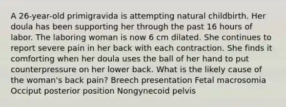 A 26-year-old primigravida is attempting natural childbirth. Her doula has been supporting her through the past 16 hours of labor. The laboring woman is now 6 cm dilated. She continues to report severe pain in her back with each contraction. She finds it comforting when her doula uses the ball of her hand to put counterpressure on her lower back. What is the likely cause of the woman's back pain? Breech presentation Fetal macrosomia Occiput posterior position Nongynecoid pelvis