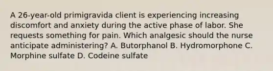 A 26-year-old primigravida client is experiencing increasing discomfort and anxiety during the active phase of labor. She requests something for pain. Which analgesic should the nurse anticipate administering? A. Butorphanol B. Hydromorphone C. Morphine sulfate D. Codeine sulfate