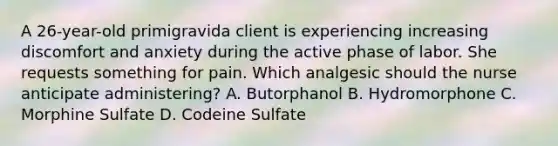 A 26-year-old primigravida client is experiencing increasing discomfort and anxiety during the active phase of labor. She requests something for pain. Which analgesic should the nurse anticipate administering? A. Butorphanol B. Hydromorphone C. Morphine Sulfate D. Codeine Sulfate