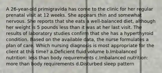 A 26-year-old primigravida has come to the clinic for her regular prenatal visit at 12 weeks. She appears thin and somewhat nervous. She reports that she eats a well-balanced diet, although her weight is 5 pounds less than it was at her last visit. The results of laboratory studies confirm that she has a hyperthyroid condition. Based on the available data, the nurse formulates a plan of care. Which nursing diagnosis is most appropriate for the client at this time? a.Deficient fluid volume b.Imbalanced nutrition: less than body requirements c.Imbalanced nutrition: more than body requirements d.Disturbed sleep pattern