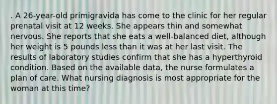 . A 26-year-old primigravida has come to the clinic for her regular prenatal visit at 12 weeks. She appears thin and somewhat nervous. She reports that she eats a well-balanced diet, although her weight is 5 pounds less than it was at her last visit. The results of laboratory studies confirm that she has a hyperthyroid condition. Based on the available data, the nurse formulates a plan of care. What nursing diagnosis is most appropriate for the woman at this time?