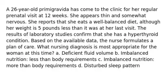 A 26-year-old primigravida has come to the clinic for her regular prenatal visit at 12 weeks. She appears thin and somewhat nervous. She reports that she eats a well-balanced diet, although her weight is 5 pounds less than it was at her last visit. The results of laboratory studies confirm that she has a hyperthyroid condition. Based on the available data, the nurse formulates a plan of care. What nursing diagnosis is most appropriate for the woman at this time? a. Deficient fluid volume b. Imbalanced nutrition: less than body requirements c. Imbalanced nutrition: more than body requirements d. Disturbed sleep pattern