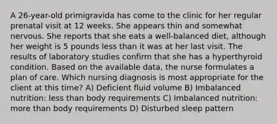 A 26-year-old primigravida has come to the clinic for her regular prenatal visit at 12 weeks. She appears thin and somewhat nervous. She reports that she eats a well-balanced diet, although her weight is 5 pounds less than it was at her last visit. The results of laboratory studies confirm that she has a hyperthyroid condition. Based on the available data, the nurse formulates a plan of care. Which nursing diagnosis is most appropriate for the client at this time? A) Deficient fluid volume B) Imbalanced nutrition: less than body requirements C) Imbalanced nutrition: more than body requirements D) Disturbed sleep pattern