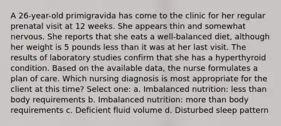 A 26-year-old primigravida has come to the clinic for her regular prenatal visit at 12 weeks. She appears thin and somewhat nervous. She reports that she eats a well-balanced diet, although her weight is 5 pounds less than it was at her last visit. The results of laboratory studies confirm that she has a hyperthyroid condition. Based on the available data, the nurse formulates a plan of care. Which nursing diagnosis is most appropriate for the client at this time? Select one: a. Imbalanced nutrition: less than body requirements b. Imbalanced nutrition: more than body requirements c. Deficient fluid volume d. Disturbed sleep pattern