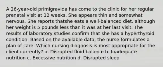 A 26-year-old primigravida has come to the clinic for her regular prenatal visit at 12 weeks. She appears thin and somewhat nervous. She reports thatshe eats a well-balanced diet, although her weight is 5 pounds less than it was at her last visit. The results of laboratory studies confirm that she has a hyperthyroid condition. Based on the available data, the nurse formulates a plan of care. Which nursing diagnosis is most appropriate for the client currently? a. Disrupted fluid balance b. Inadequate nutrition c. Excessive nutrition d. Disrupted sleep