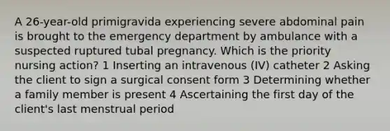 A 26-year-old primigravida experiencing severe abdominal pain is brought to the emergency department by ambulance with a suspected ruptured tubal pregnancy. Which is the priority nursing action? 1 Inserting an intravenous (IV) catheter 2 Asking the client to sign a surgical consent form 3 Determining whether a family member is present 4 Ascertaining the first day of the client's last menstrual period