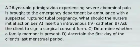 A 26-year-old primigravida experiencing severe abdominal pain is brought to the emergency department by ambulance with a suspected ruptured tubal pregnancy. What should the nurse's initial action be? A) Insert an intravenous (IV) catheter. B) Ask the client to sign a surgical consent form. C) Determine whether a family member is present. D) Ascertain the first day of the client's last menstrual period.