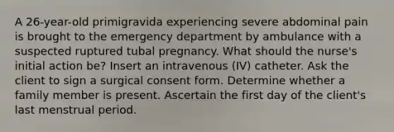 A 26-year-old primigravida experiencing severe abdominal pain is brought to the emergency department by ambulance with a suspected ruptured tubal pregnancy. What should the nurse's initial action be? Insert an intravenous (IV) catheter. Ask the client to sign a surgical consent form. Determine whether a family member is present. Ascertain the first day of the client's last menstrual period.