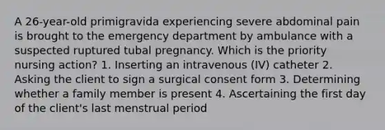 A 26-year-old primigravida experiencing severe abdominal pain is brought to the emergency department by ambulance with a suspected ruptured tubal pregnancy. Which is the priority nursing action? 1. Inserting an intravenous (IV) catheter 2. Asking the client to sign a surgical consent form 3. Determining whether a family member is present 4. Ascertaining the first day of the client's last menstrual period