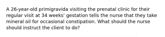 A 26-year-old primigravida visiting the prenatal clinic for their regular visit at 34 weeks' gestation tells the nurse that they take mineral oil for occasional constipation. What should the nurse should instruct the client to do?