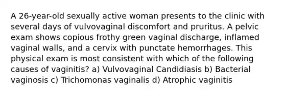 A 26-year-old sexually active woman presents to the clinic with several days of vulvovaginal discomfort and pruritus. A pelvic exam shows copious frothy green vaginal discharge, inflamed vaginal walls, and a cervix with punctate hemorrhages. This physical exam is most consistent with which of the following causes of vaginitis? a) Vulvovaginal Candidiasis b) Bacterial vaginosis c) Trichomonas vaginalis d) Atrophic vaginitis