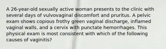 A 26-year-old sexually active woman presents to the clinic with several days of vulvovaginal discomfort and pruritus. A pelvic exam shows copious frothy green vaginal discharge, inflamed vaginal walls, and a cervix with punctate hemorrhages. This physical exam is most consistent with which of the following causes of vaginitis?