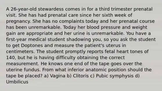 A 26-year-old stewardess comes in for a third trimester prenatal visit. She has had prenatal care since her sixth week of pregnancy. She has no complaints today and her prenatal course has been unremarkable. Today her blood pressure and weight gain are appropriate and her urine is unremarkable. You have a first-year medical student shadowing you, so you ask the student to get Doptones and measure the patient's uterus in centimeters. The student promptly reports fetal heart tones of 140, but he is having difficulty obtaining the correct measurement. He knows one end of the tape goes over the uterine fundus. From what inferior anatomic position should the tape be placed? a) Vagina b) Clitoris c) Pubic symphysis d) Umbilicus