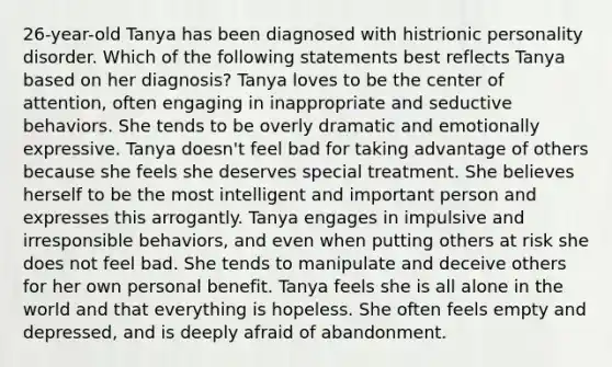 26-year-old Tanya has been diagnosed with histrionic personality disorder. Which of the following statements best reflects Tanya based on her diagnosis? Tanya loves to be the center of attention, often engaging in inappropriate and seductive behaviors. She tends to be overly dramatic and emotionally expressive. Tanya doesn't feel bad for taking advantage of others because she feels she deserves special treatment. She believes herself to be the most intelligent and important person and expresses this arrogantly. Tanya engages in impulsive and irresponsible behaviors, and even when putting others at risk she does not feel bad. She tends to manipulate and deceive others for her own personal benefit. Tanya feels she is all alone in the world and that everything is hopeless. She often feels empty and depressed, and is deeply afraid of abandonment.