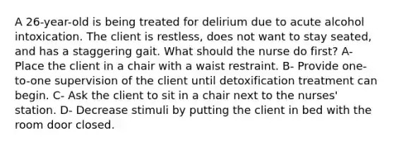 A 26-year-old is being treated for delirium due to acute alcohol intoxication. The client is restless, does not want to stay seated, and has a staggering gait. What should the nurse do first? A- Place the client in a chair with a waist restraint. B- Provide one-to-one supervision of the client until detoxification treatment can begin. C- Ask the client to sit in a chair next to the nurses' station. D- Decrease stimuli by putting the client in bed with the room door closed.