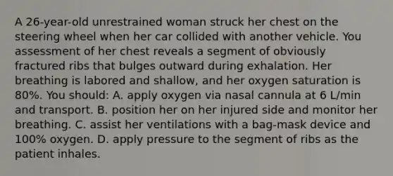 A 26-year-old unrestrained woman struck her chest on the steering wheel when her car collided with another vehicle. You assessment of her chest reveals a segment of obviously fractured ribs that bulges outward during exhalation. Her breathing is labored and shallow, and her oxygen saturation is 80%. You should: A. apply oxygen via nasal cannula at 6 L/min and transport. B. position her on her injured side and monitor her breathing. C. assist her ventilations with a bag-mask device and 100% oxygen. D. apply pressure to the segment of ribs as the patient inhales.