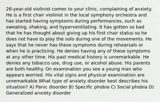 26-year-old violinist comes to your clinic, complaining of anxiety. He is a first chair violinist in the local symphony orchestra and has started having symptoms during performances, such as sweating, shaking, and hyperventilating. It has gotten so bad that he has thought about giving up his first chair status so he does not have to play the solo during one of the movements. He says that he never has these symptoms during rehearsals or when he is practicing. He denies having any of these symptoms at any other time. His past medical history is unremarkable. He denies any tobacco use, drug use, or alcohol abuse. His parents are both healthy. On examination you see a young man who appears worried. His vital signs and physical examination are unremarkable.What type of anxiety disorder best describes his situation? A) Panic disorder B) Specific phobia C) Social phobia D) Generalized anxiety disorder