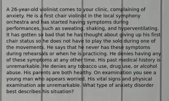 A 26-year-old violinist comes to your clinic, complaining of anxiety. He is a first chair violinist in the local symphony orchestra and has started having symptoms during performances, such as sweating, shaking, and hyperventilating. It has gotten so bad that he has thought about giving up his first chair status so he does not have to play the solo during one of the movements. He says that he never has these symptoms during rehearsals or when he is practicing. He denies having any of these symptoms at any other time. His past medical history is unremarkable. He denies any tobacco use, drug use, or alcohol abuse. His parents are both healthy. On examination you see a young man who appears worried. His vital signs and physical examination are unremarkable. What type of anxiety disorder best describes his situation?