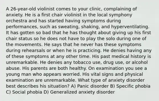 A 26-year-old violinist comes to your clinic, complaining of anxiety. He is a first chair violinist in the local symphony orchestra and has started having symptoms during performances, such as sweating, shaking, and hyperventilating. It has gotten so bad that he has thought about giving up his first chair status so he does not have to play the solo during one of the movements. He says that he never has these symptoms during rehearsals or when he is practicing. He denies having any of these symptoms at any other time. His past medical history is unremarkable. He denies any tobacco use, drug use, or alcohol abuse. His parents are both healthy. On examination you see a young man who appears worried. His vital signs and physical examination are unremarkable. What type of anxiety disorder best describes his situation? A) Panic disorder B) Specific phobia C) Social phobia D) Generalized anxiety disorder