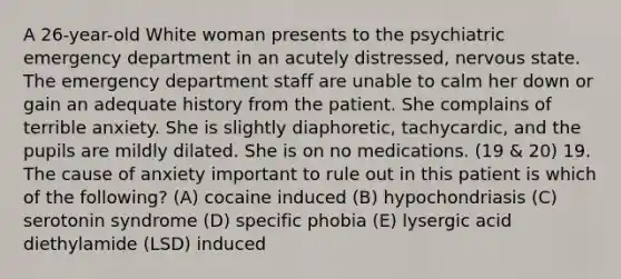 A 26-year-old White woman presents to the psychiatric emergency department in an acutely distressed, nervous state. The emergency department staff are unable to calm her down or gain an adequate history from the patient. She complains of terrible anxiety. She is slightly diaphoretic, tachycardic, and the pupils are mildly dilated. She is on no medications. (19 & 20) 19. The cause of anxiety important to rule out in this patient is which of the following? (A) cocaine induced (B) hypochondriasis (C) serotonin syndrome (D) specific phobia (E) lysergic acid diethylamide (LSD) induced