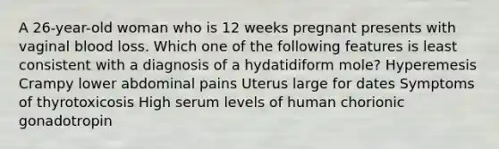 A 26-year-old woman who is 12 weeks pregnant presents with vaginal blood loss. Which one of the following features is least consistent with a diagnosis of a hydatidiform mole? Hyperemesis Crampy lower abdominal pains Uterus large for dates Symptoms of thyrotoxicosis High serum levels of human chorionic gonadotropin