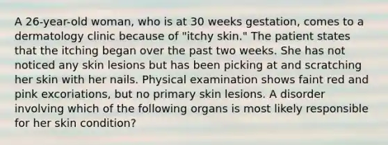 A 26-year-old woman, who is at 30 weeks gestation, comes to a dermatology clinic because of "itchy skin." The patient states that the itching began over the past two weeks. She has not noticed any skin lesions but has been picking at and scratching her skin with her nails. Physical examination shows faint red and pink excoriations, but no primary skin lesions. A disorder involving which of the following organs is most likely responsible for her skin condition?