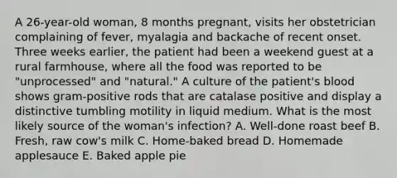 A 26-year-old woman, 8 months pregnant, visits her obstetrician complaining of fever, myalagia and backache of recent onset. Three weeks earlier, the patient had been a weekend guest at a rural farmhouse, where all the food was reported to be "unprocessed" and "natural." A culture of the patient's blood shows gram-positive rods that are catalase positive and display a distinctive tumbling motility in liquid medium. What is the most likely source of the woman's infection? A. Well-done roast beef B. Fresh, raw cow's milk C. Home-baked bread D. Homemade applesauce E. Baked apple pie