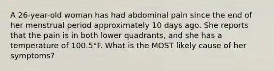 A 26-year-old woman has had abdominal pain since the end of her menstrual period approximately 10 days ago. She reports that the pain is in both lower quadrants, and she has a temperature of 100.5°F. What is the MOST likely cause of her symptoms?