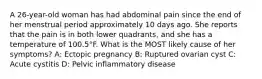 A 26-year-old woman has had abdominal pain since the end of her menstrual period approximately 10 days ago. She reports that the pain is in both lower quadrants, and she has a temperature of 100.5°F. What is the MOST likely cause of her symptoms? A: Ectopic pregnancy B: Ruptured ovarian cyst C: Acute cystitis D: Pelvic inflammatory disease