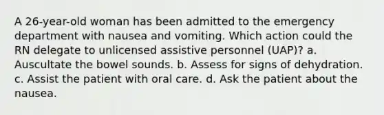 A 26-year-old woman has been admitted to the emergency department with nausea and vomiting. Which action could the RN delegate to unlicensed assistive personnel (UAP)? a. Auscultate the bowel sounds. b. Assess for signs of dehydration. c. Assist the patient with oral care. d. Ask the patient about the nausea.