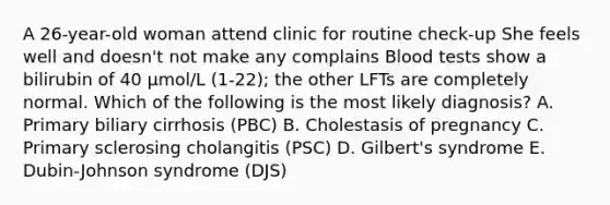 A 26-year-old woman attend clinic for routine check-up She feels well and doesn't not make any complains Blood tests show a bilirubin of 40 μmol/L (1-22); the other LFTs are completely normal. Which of the following is the most likely diagnosis? A. Primary biliary cirrhosis (PBC) B. Cholestasis of pregnancy C. Primary sclerosing cholangitis (PSC) D. Gilbert's syndrome E. Dubin-Johnson syndrome (DJS)