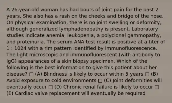 A 26-year-old woman has had bouts of joint pain for the past 2 years. She also has a rash on the cheeks and bridge of the nose. On physical examination, there is no joint swelling or deformity, although generalized lymphadenopathy is present. Laboratory studies indicate anemia, leukopenia, a polyclonal gammopathy, and proteinuria. The serum ANA test result is positive at a titer of 1 : 1024 with a rim pattern identified by immunofluorescence. The light microscopic and immunofluorescent (with antibody to IgG) appearances of a skin biopsy specimen. Which of the following is the best information to give this patient about her disease? □ (A) Blindness is likely to occur within 5 years □ (B) Avoid exposure to cold environments □ (C) Joint deformities will eventually occur □ (D) Chronic renal failure is likely to occur □ (E) Cardiac valve replacement will eventually be required