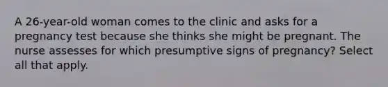 A 26-year-old woman comes to the clinic and asks for a pregnancy test because she thinks she might be pregnant. The nurse assesses for which presumptive signs of pregnancy? Select all that apply.