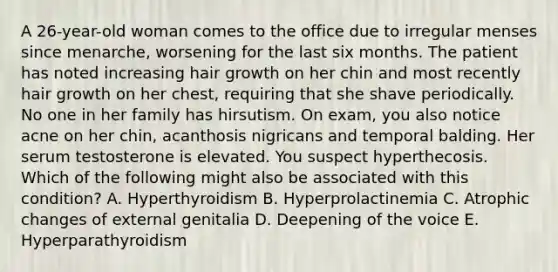 A 26-year-old woman comes to the office due to irregular menses since menarche, worsening for the last six months. The patient has noted increasing hair growth on her chin and most recently hair growth on her chest, requiring that she shave periodically. No one in her family has hirsutism. On exam, you also notice acne on her chin, acanthosis nigricans and temporal balding. Her serum testosterone is elevated. You suspect hyperthecosis. Which of the following might also be associated with this condition? A. Hyperthyroidism B. Hyperprolactinemia C. Atrophic changes of external genitalia D. Deepening of the voice E. Hyperparathyroidism