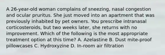 A 26-year-old woman complains of sneezing, nasal congestion and ocular pruritus. She just moved into an apartment that was previously inhabited by pet owners. You prescribe intranasal corticosteroids, but two weeks later, she returns with no improvement. Which of the following is the most appropriate treatment option at this time? A. Azelastine B. Dust mite-proof pillowcases C. Hydroxyzine D. In-room air filtration