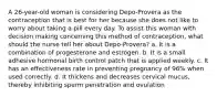 A 26-year-old woman is considering Depo-Provera as the contraception that is best for her because she does not like to worry about taking a pill every day. To assist this woman with decision making concerning this method of contraception, what should the nurse tell her about Depo-Provera? a. It is a combination of progesterone and estrogen. b. It is a small adhesive hormonal birth control patch that is applied weekly. c. It has an effectiveness rate in preventing pregnancy of 96% when used correctly. d. It thickens and decreases cervical mucus, thereby inhibiting sperm penetration and ovulation