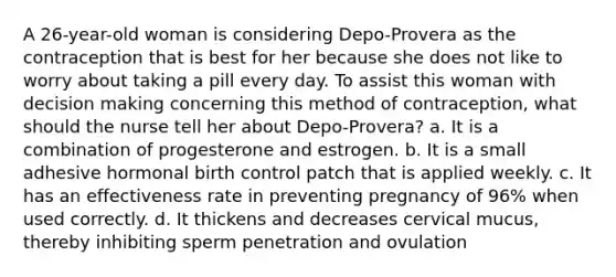 A 26-year-old woman is considering Depo-Provera as the contraception that is best for her because she does not like to worry about taking a pill every day. To assist this woman with decision making concerning this method of contraception, what should the nurse tell her about Depo-Provera? a. It is a combination of progesterone and estrogen. b. It is a small adhesive hormonal birth control patch that is applied weekly. c. It has an effectiveness rate in preventing pregnancy of 96% when used correctly. d. It thickens and decreases cervical mucus, thereby inhibiting sperm penetration and ovulation