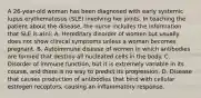 A 26-year-old woman has been diagnosed with early systemic lupus erythematosus (SLE) involving her joints. In teaching the patient about the disease, the nurse includes the information that SLE is a(n): A. Hereditary disorder of women but usually does not show clinical symptoms unless a woman becomes pregnant. B. Autoimmune disease of women in which antibodies are formed that destroy all nucleated cells in the body. C. Disorder of immune function, but it is extremely variable in its course, and there is no way to predict its progression. D. Disease that causes production of antibodies that bind with cellular estrogen receptors, causing an inflammatory response.