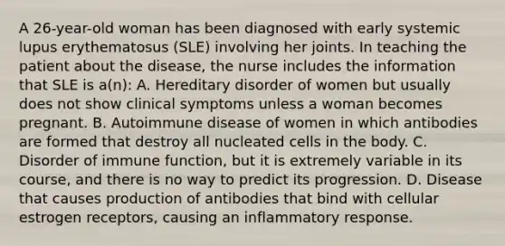 A 26-year-old woman has been diagnosed with early systemic lupus erythematosus (SLE) involving her joints. In teaching the patient about the disease, the nurse includes the information that SLE is a(n): A. Hereditary disorder of women but usually does not show clinical symptoms unless a woman becomes pregnant. B. Autoimmune disease of women in which antibodies are formed that destroy all nucleated cells in the body. C. Disorder of immune function, but it is extremely variable in its course, and there is no way to predict its progression. D. Disease that causes production of antibodies that bind with cellular estrogen receptors, causing an inflammatory response.