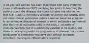 A 26-year-old woman has been diagnosed with early systemic lupus erythematosus (SLE) involving her joints. In teaching the patient about the disease, the nurse includes the information that SLE is a(n) a. hereditary disorder of women but usually does not show clinical symptoms unless a woman becomes pregnant. b. autoimmune disease of women in which antibodies are formed that destroy all nucleated cells in the body. c. disorder of immune function, but it is extremely variable in its course, and there is no way to predict its progression. d. disease that causes production of antibodies that bind with cellular estrogen receptors, causing an inflammatory response.