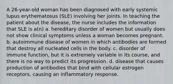 A 26-year-old woman has been diagnosed with early systemic lupus erythematosus (SLE) involving her joints. In teaching the patient about the disease, the nurse includes the information that SLE is a(n) a. hereditary disorder of women but usually does not show clinical symptoms unless a woman becomes pregnant. b. autoimmune disease of women in which antibodies are formed that destroy all nucleated cells in the body. c. disorder of immune function, but it is extremely variable in its course, and there is no way to predict its progression. d. disease that causes production of antibodies that bind with cellular estrogen receptors, causing an inflammatory response.