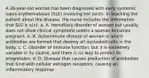 A 26-year-old woman has been diagnosed with early systemic lupus erythematosus (SLE) involving her joints. In teaching the patient about the disease, the nurse includes the information that SLE is a(n): a. A. Hereditary disorder of women but usually does not show clinical symptoms unless a woman becomes pregnant. b. B. Autoimmune disease of women in which antibodies are formed that destroy all nucleated cells in the body. c. C. Disorder of immune function, but it is extremely variable in its course, and there is no way to predict its progression. d. D. Disease that causes production of antibodies that bind with cellular estrogen receptors, causing an inflammatory response