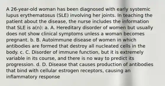 A 26-year-old woman has been diagnosed with early systemic lupus erythematosus (SLE) involving her joints. In teaching the patient about the disease, the nurse includes the information that SLE is a(n): a. A. Hereditary disorder of women but usually does not show clinical symptoms unless a woman becomes pregnant. b. B. Autoimmune disease of women in which antibodies are formed that destroy all nucleated cells in the body. c. C. Disorder of immune function, but it is extremely variable in its course, and there is no way to predict its progression. d. D. Disease that causes production of antibodies that bind with cellular estrogen receptors, causing an inflammatory response