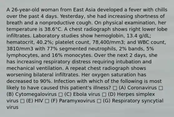 A 26-year-old woman from East Asia developed a fever with chills over the past 4 days. Yesterday, she had increasing shortness of breath and a nonproductive cough. On physical examination, her temperature is 38.6°C. A chest radiograph shows right lower lobe infiltrates. Laboratory studies show hemoglobin, 13.4 g/dL; hematocrit, 40.2%; platelet count, 78,400/mm3; and WBC count, 3810/mm3 with 77% segmented neutrophils, 2% bands, 5% lymphocytes, and 16% monocytes. Over the next 2 days, she has increasing respiratory distress requiring intubation and mechanical ventilation. A repeat chest radiograph shows worsening bilateral infiltrates. Her oxygen saturation has decreased to 90%. Infection with which of the following is most likely to have caused this patient's illness? □ (A) Coronavirus □ (B) Cytomegalovirus □ (C) Ebola virus □ (D) Herpes simplex virus □ (E) HIV □ (F) Paramyxovirus □ (G) Respiratory syncytial virus